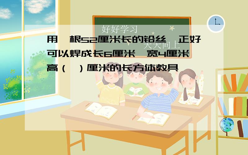 用一根52厘米长的铅丝,正好可以焊成长6厘米,宽4厘米,高（ ）厘米的长方体教具