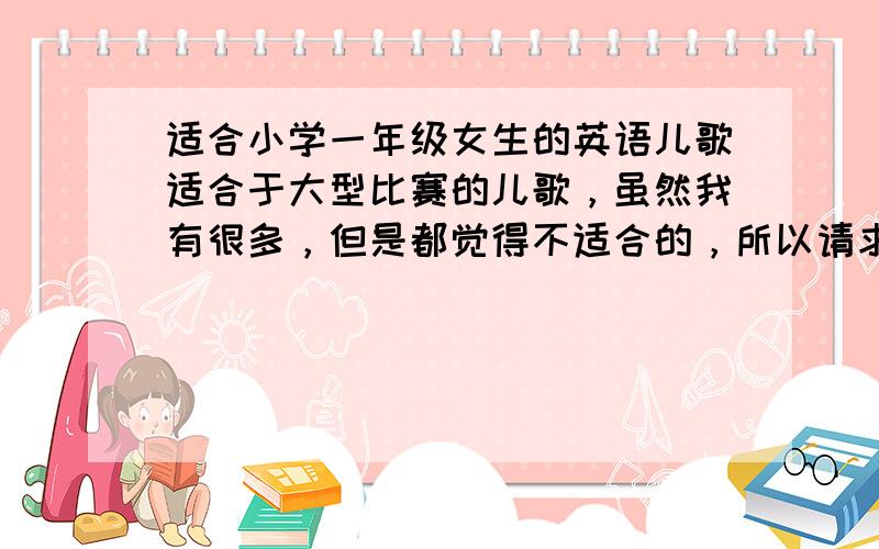 适合小学一年级女生的英语儿歌适合于大型比赛的儿歌，虽然我有很多，但是都觉得不适合的，所以请求各位朋友给于一点建议吧。歌曲稍微慢，适合清唱的。