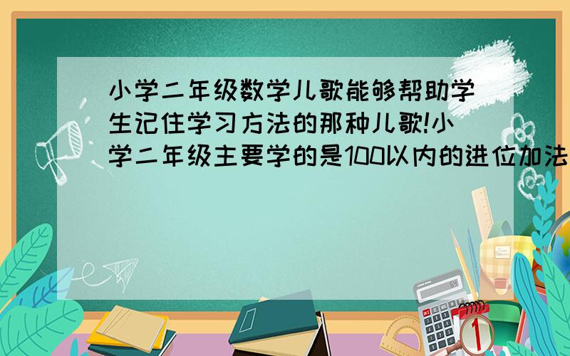 小学二年级数学儿歌能够帮助学生记住学习方法的那种儿歌!小学二年级主要学的是100以内的进位加法和退位减法,乘法口诀表我就不要了!还有线段的画法、统计图、观察物体、认识厘米和米