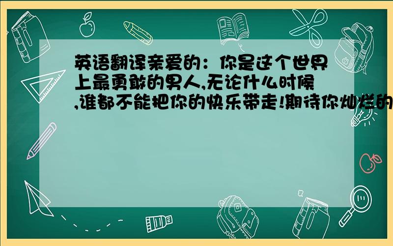 英语翻译亲爱的：你是这个世界上最勇敢的男人,无论什么时候,谁都不能把你的快乐带走!期待你灿烂的笑容!