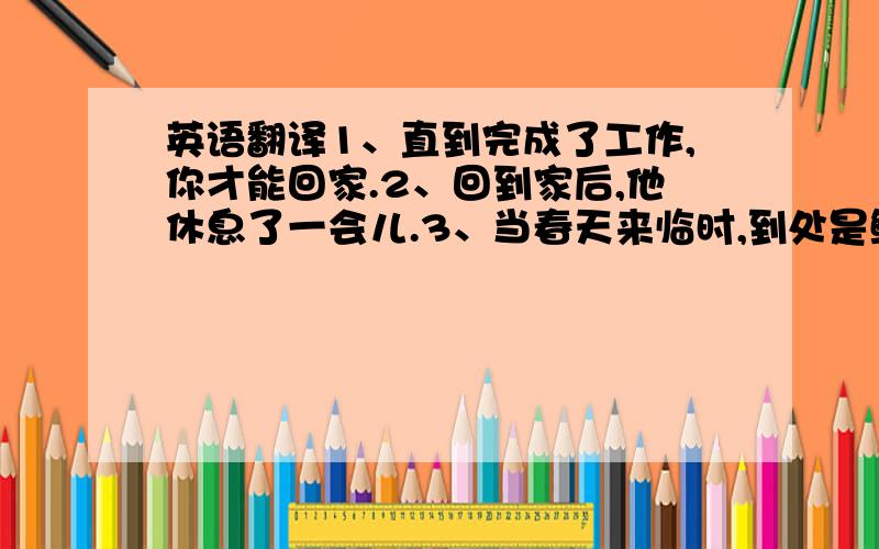 英语翻译1、直到完成了工作,你才能回家.2、回到家后,他休息了一会儿.3、当春天来临时,到处是鲜花.4、我一到那里,天就开始下雨.5、我们到家的时候天已经黑了.一定要正确啊,不要用翻译器.