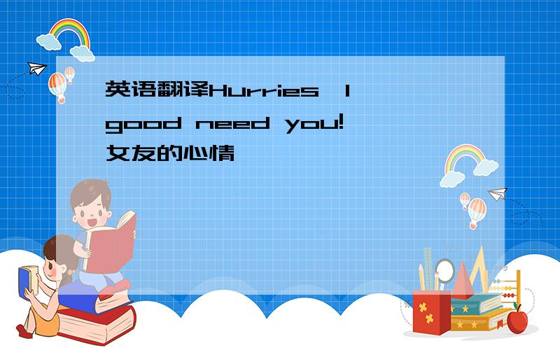 英语翻译Hurries,I good need you!女友的心情,