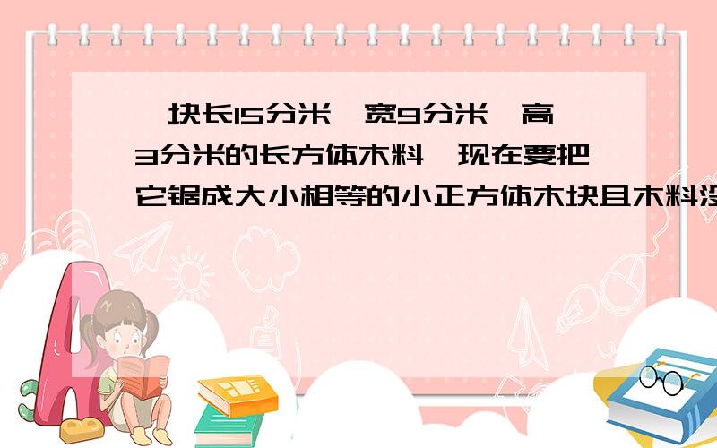 一块长15分米,宽9分米,高3分米的长方体木料,现在要把它锯成大小相等的小正方体木块且木料没有剩余,锯成的正方体的棱长最长是多少分米?一共可以锯成多少块?（不计锯时的损耗）