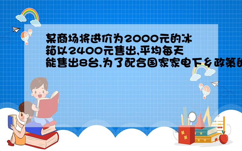 某商场将进价为2000元的冰箱以2400元售出,平均每天能售出8台,为了配合国家家电下乡政策的实施,商场决定某商场将进价为2000元的冰箱以2400元售出,平均每天能售出8台,为了配合国家“家电下