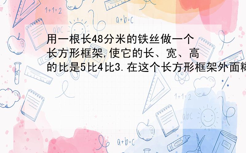 用一根长48分米的铁丝做一个长方形框架,使它的长、宽、高的比是5比4比3.在这个长方形框架外面糊一层纸,至少需要多少平方米的纸?它的体积是多少立方分米?