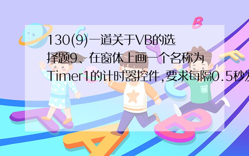 130(9)一道关于VB的选择题9、在窗体上画一个名称为Timer1的计时器控件,要求每隔0.5秒发生一次计时器事件,则以下正确的属性设置语句是(   ). A、Timer1.InterVal=0.5 B、Timer1.Interval=5 C、Timer.Interval=50