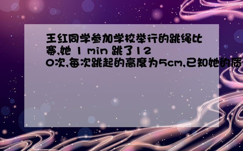 王红同学参加学校举行的跳绳比赛,她 1 min 跳了120次,每次跳起的高度为5cm,已知她的质量是40kg,问王红同学跳绳时的功率是多少? 某水泵房每天需要将1000 立方米的水送到18m高的蓄水池里.若用