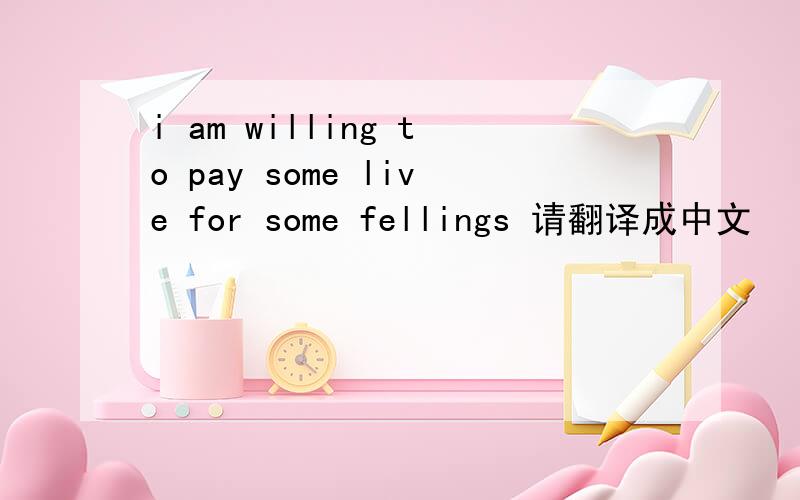 i am willing to pay some live for some fellings 请翻译成中文