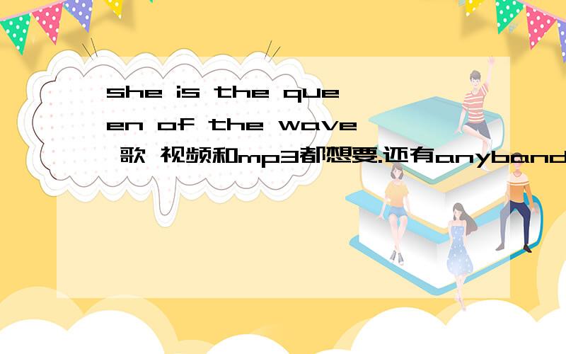 she is the queen of the wave 歌 视频和mp3都想要.还有anyband的伴奏.分数不是问题我可以补,