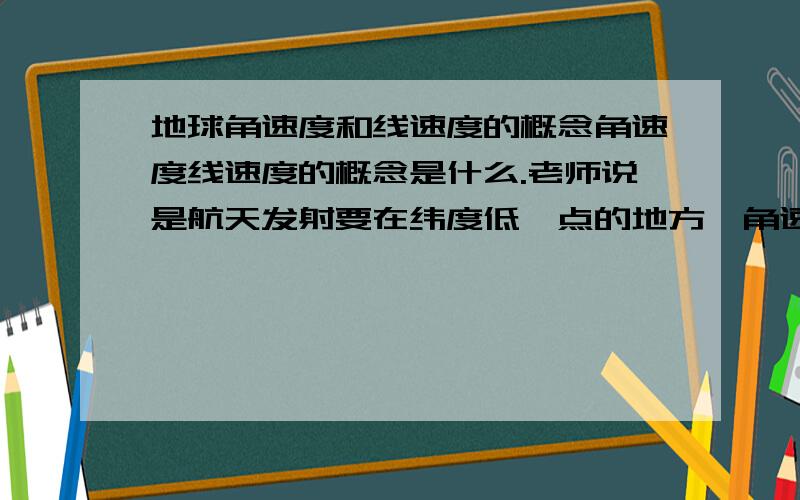 地球角速度和线速度的概念角速度线速度的概念是什么.老师说是航天发射要在纬度低一点的地方,角速度比较快还是慢什么的,反正搞的一塌糊涂.不是要公式.