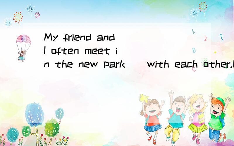 My friend and I often meet in the new park _ with each other.How _ we feelto se each otherA chatting; happilyB to chat;happyC chatting;happyDto chat; happilyFour years _ since I began to learn English A have passed B has past C has passed D have psat