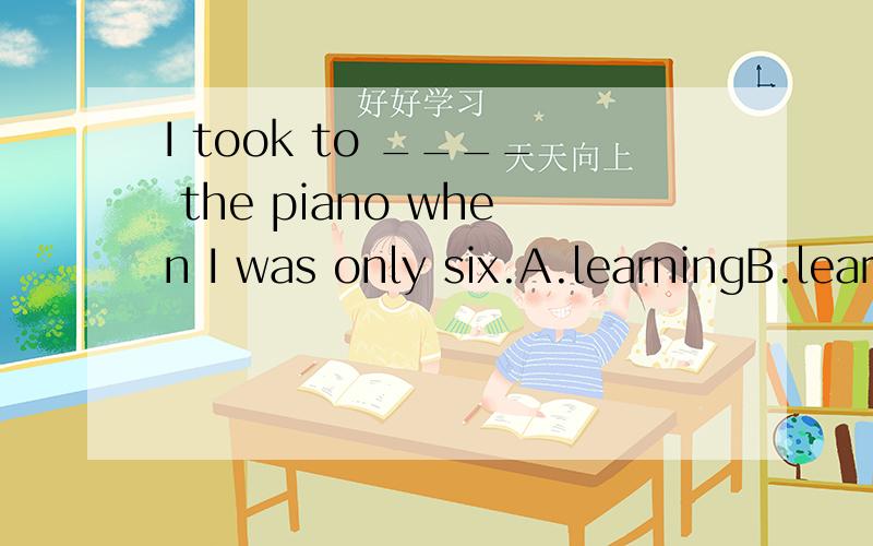 I took to ____ the piano when I was only six.A.learningB.learnC.be learnedD.be learning为啥选A?