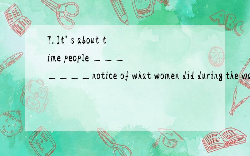 7.It’s about time people _______notice of what women did during the war.A.took                  B.take               C.have taken           D.will take 8.It is important that you ______ to the dean before leaving for your    vacation.A.speak