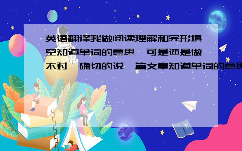 英语翻译我做阅读理解和完形填空知道单词的意思,可是还是做不对,确切的说一篇文章知道单词的意思却还是不能准确的翻译出来,该怎么办,如何快速提升,