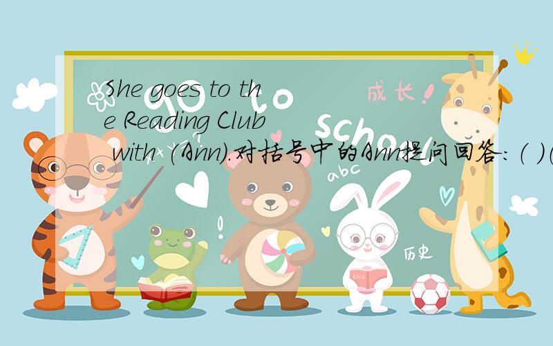 She goes to the Reading Club with (Ann).对括号中的Ann提问回答：（ ）（ ）she ( ) to the Reading Club (