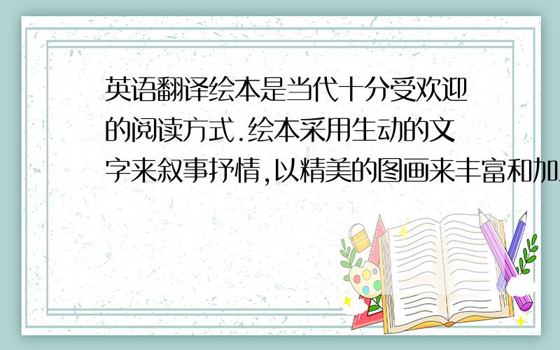 英语翻译绘本是当代十分受欢迎的阅读方式.绘本采用生动的文字来叙事抒情,以精美的图画来丰富和加深故事的情节与内涵,二者达到了高度的统一.它满足了人们精神的需要,把想像力、创造