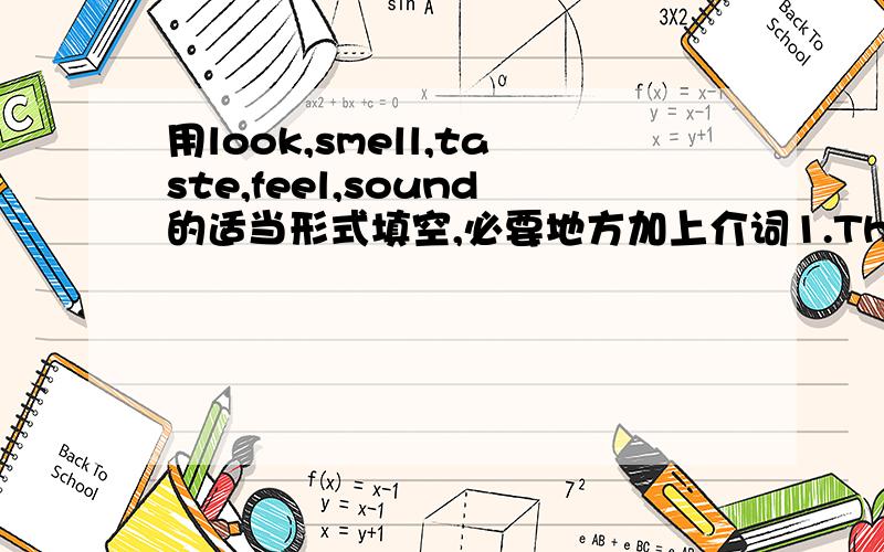 用look,smell,taste,feel,sound的适当形式填空,必要地方加上介词1.The gas ___terrible,and we could hardly bear the ____.2.Honey ____sweet.people like the ____of it very much.3.The king never saw silk before.When he ___it,he at once liked