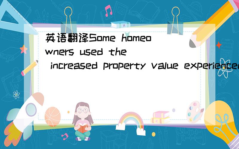 英语翻译Some homeowners used the increased property value experienced in the housing bubble to refinance their homes with lower interest rates and take out second mortgages against the added value to use the fund for consumer spending.