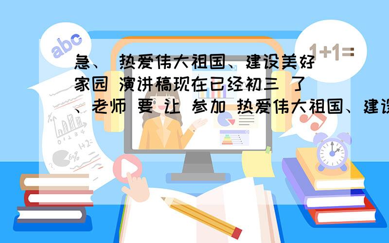 急、 热爱伟大祖国、建设美好家园 演讲稿现在已经初三 了、老师 要 让 参加 热爱伟大祖国、建设美好家园的演讲、明天都有很多作业、还要背稿子、心里有点不愿意、但为了集体、还是答