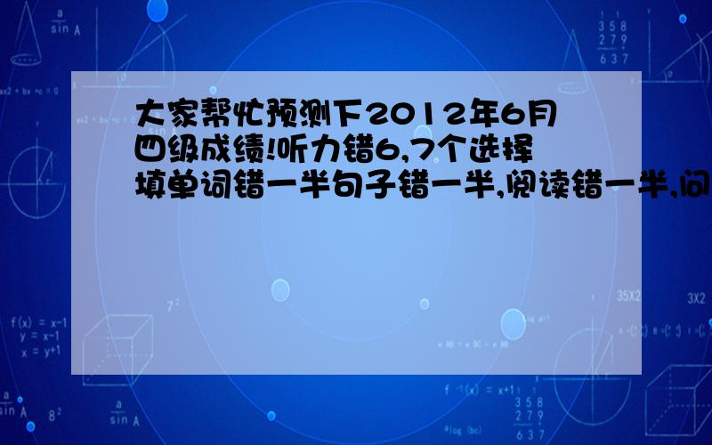 大家帮忙预测下2012年6月四级成绩!听力错6,7个选择填单词错一半句子错一半,阅读错一半,问答题错三个翻译错两个,完型错一半,作文写的一半,