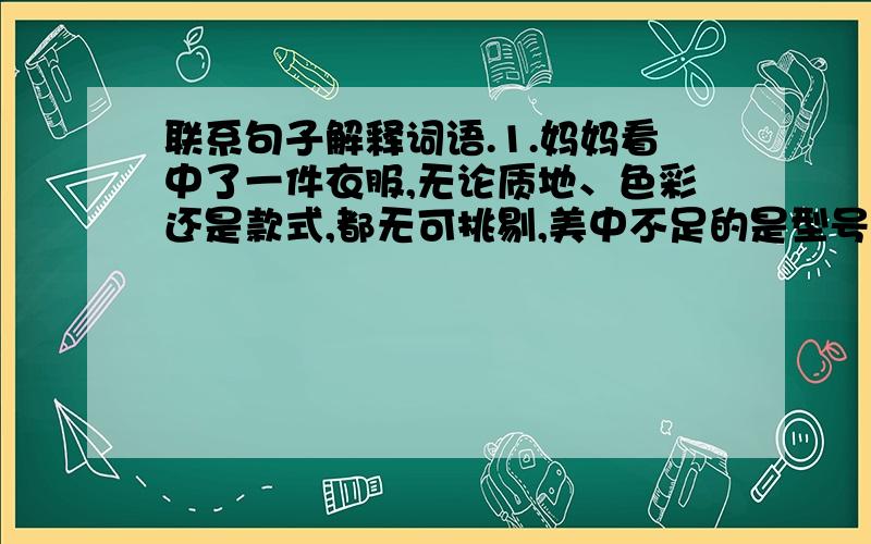 联系句子解释词语.1.妈妈看中了一件衣服,无论质地、色彩还是款式,都无可挑剔,美中不足的是型号稍小,不太合身.（美中不足 加点）“美”指—————————：“不足”指——————