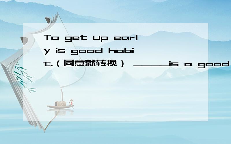 To get up early is good habit.（同意就转换） ____is a good habit____ ____ ____ early.