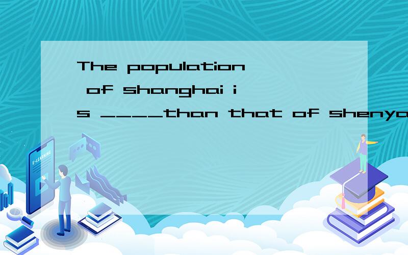 The population of shanghai is ____than that of shenyang A.larger B.smaller C.fewer D.more能选A的也应该能选B