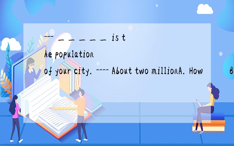 --- _____ is the population of your city. ---- About two millionA. How          B.What      C. How many       D. However