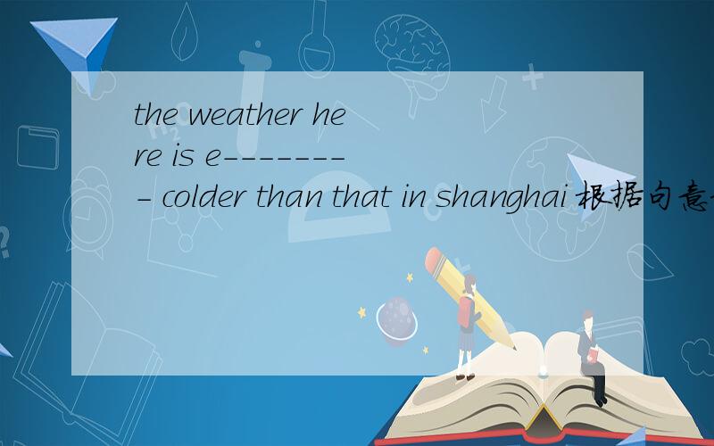 the weather here is e-------- colder than that in shanghai 根据句意和首字母提示补全单词,使句意完整如题