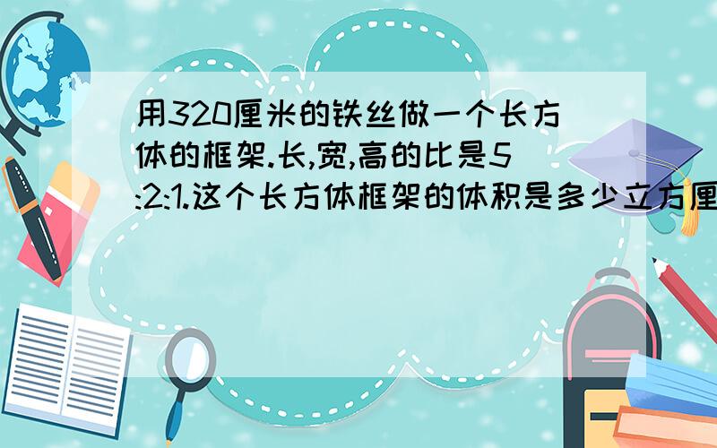 用320厘米的铁丝做一个长方体的框架.长,宽,高的比是5:2:1.这个长方体框架的体积是多少立方厘米