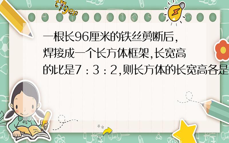 一根长96厘米的铁丝剪断后,焊接成一个长方体框架,长宽高的比是7：3：2,则长方体的长宽高各是多少?快,准,