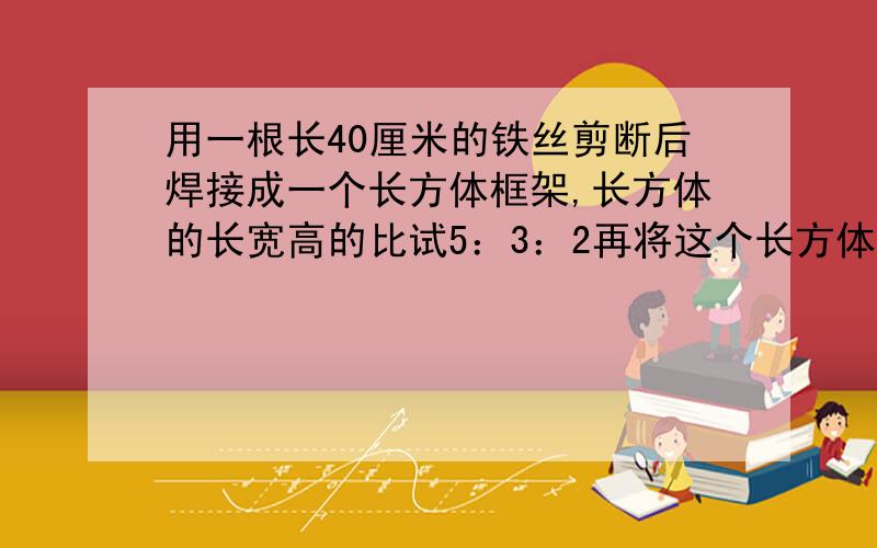 用一根长40厘米的铁丝剪断后焊接成一个长方体框架,长方体的长宽高的比试5：3：2再将这个长方体蒙上铁皮至少需要多少平方厘米铁皮