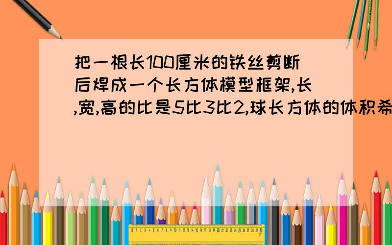 把一根长100厘米的铁丝剪断后焊成一个长方体模型框架,长,宽,高的比是5比3比2,球长方体的体积希望有详细公式，谢谢！