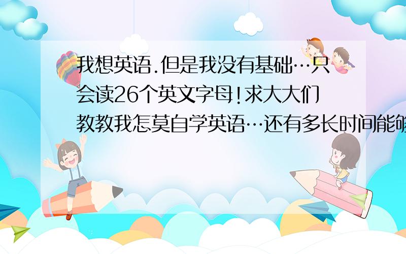 我想英语.但是我没有基础…只会读26个英文字母!求大大们教教我怎莫自学英语…还有多长时间能够学会…我真的很想学…我爱英语!