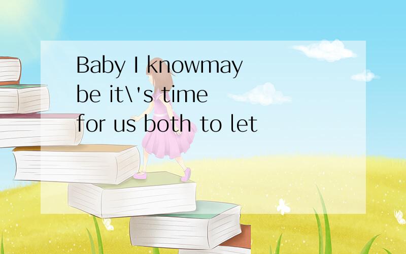 Baby I knowmaybe it\'s time for us both to let