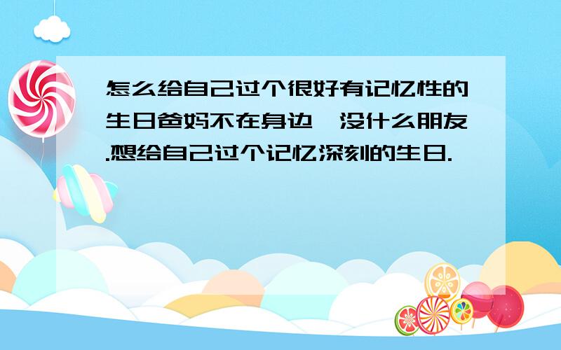 怎么给自己过个很好有记忆性的生日爸妈不在身边,没什么朋友.想给自己过个记忆深刻的生日.