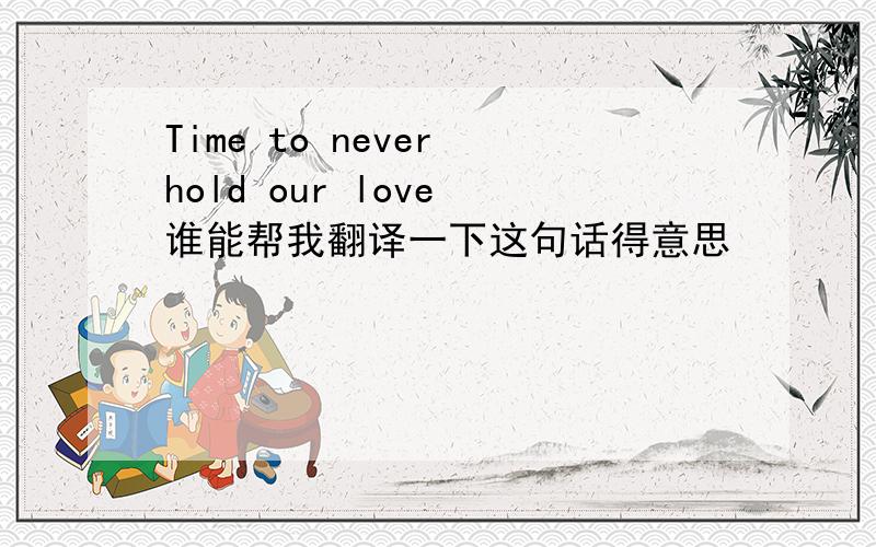 Time to never hold our love 谁能帮我翻译一下这句话得意思