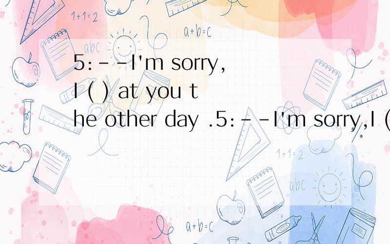 5:--I'm sorry,I ( ) at you the other day .5:--I'm sorry,I ( shouldn