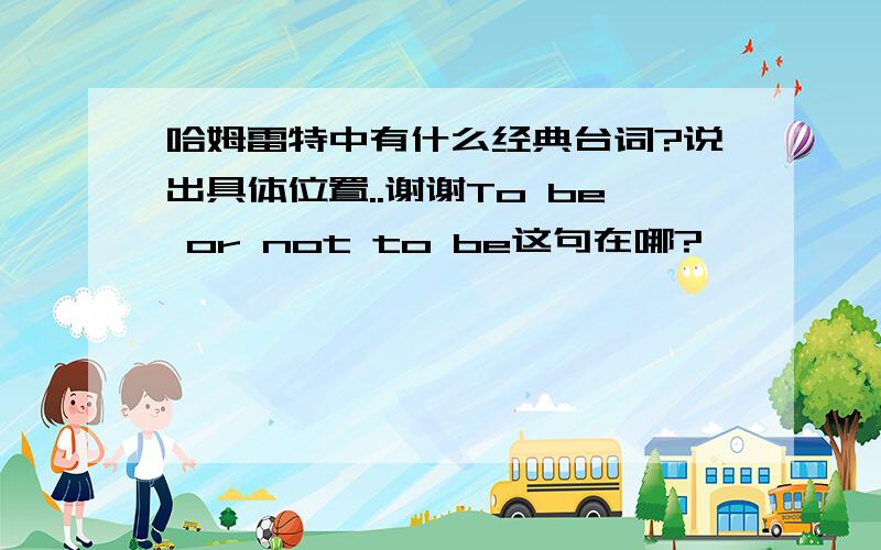 哈姆雷特中有什么经典台词?说出具体位置..谢谢To be or not to be这句在哪?