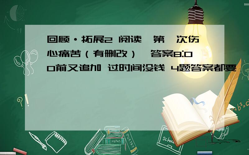 回顾·拓展2 阅读《第一次伤心痛苦（有删改）》答案8:00前又追加 过时间没钱 4题答案都要