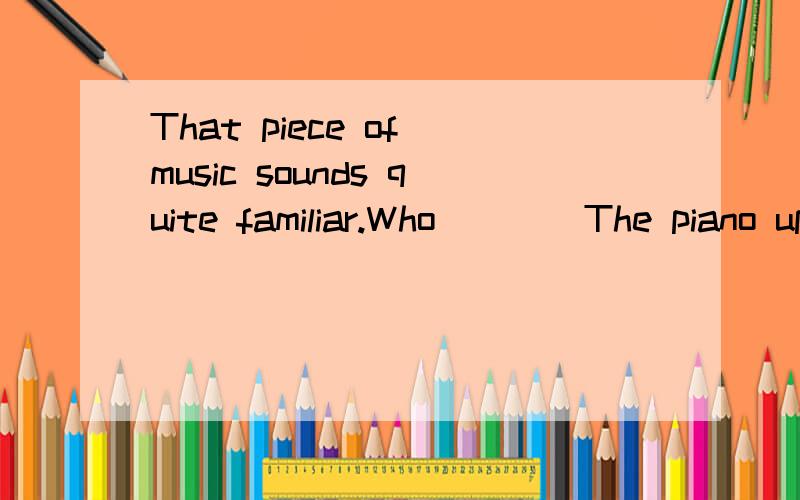 That piece of music sounds quite familiar.Who ___ The piano upstairs?A．has played B.played C.plays D.is playing为什么不选D 不是正在发生么?为什么选C