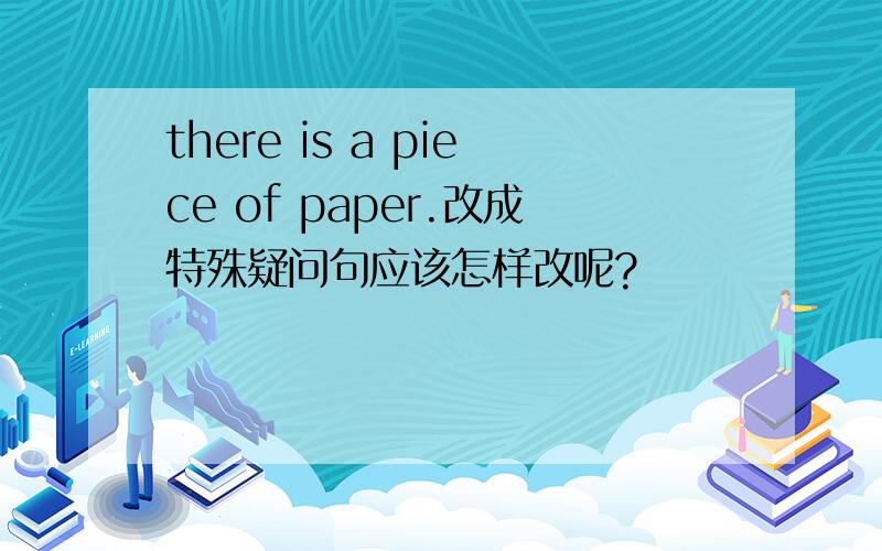 there is a piece of paper.改成特殊疑问句应该怎样改呢?