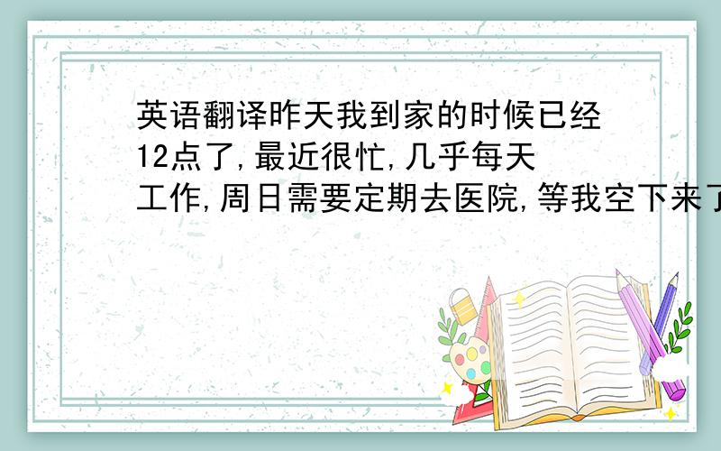 英语翻译昨天我到家的时候已经12点了,最近很忙,几乎每天工作,周日需要定期去医院,等我空下来了联系你.