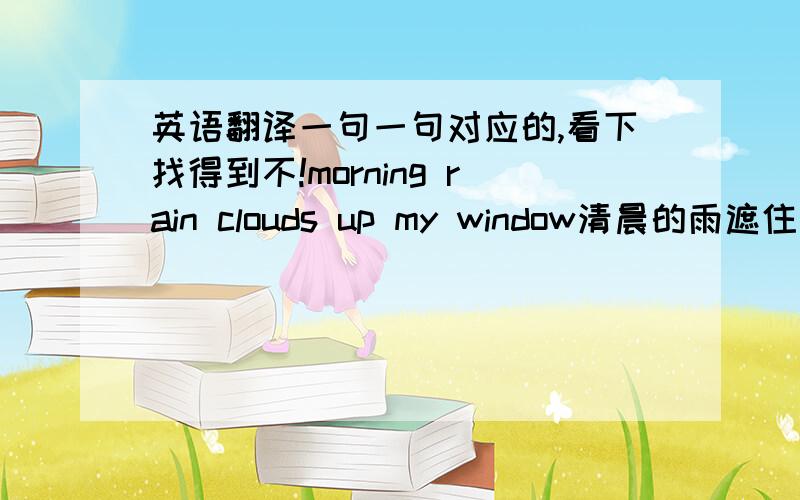 英语翻译一句一句对应的,看下找得到不!morning rain clouds up my window清晨的雨遮住了我的窗 ,这样饿