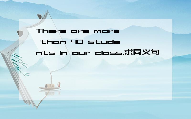 There are more than 40 students in our class.求同义句
