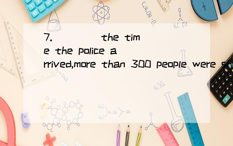 7.____ the time the police arrived,more than 300 people were shot dead.A) At B) As C) By D) When