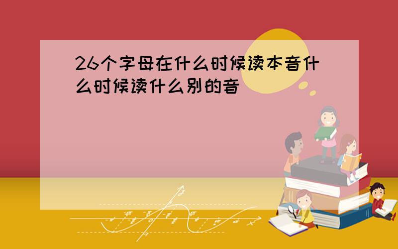 26个字母在什么时候读本音什么时候读什么别的音