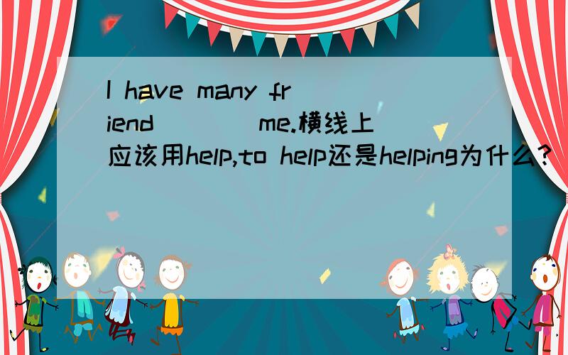 I have many friend____me.横线上应该用help,to help还是helping为什么?
