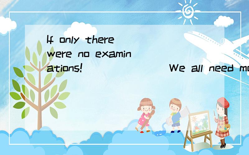 If only there were no examinations! _______We all need more rest.A. Why do you think so?             B. For what?  C. I think not.                         D. I could n’t agree more.