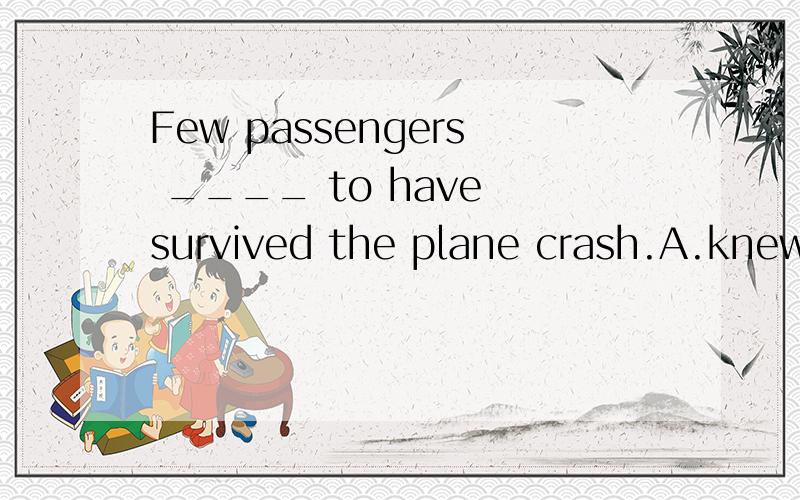 Few passengers ____ to have survived the plane crash.A.knew B.were known C.have known D.was known